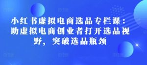 小红书虚拟电商选品专栏课:助虚拟电商创业者打开选品视野,突破选品瓶颈-Xiaobei云