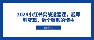 2024小红书实战运营课，起号到变现，做个赚钱的博主-Xiaobei云