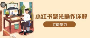 小红书聚光操作详解，涵盖素材、开户、定位、计划搭建等全流程实操-Xiaobei云
