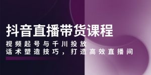 抖音直播带货课程,视频起号与千川投放,话术塑造技巧,打造高效直播间-Xiaobei云