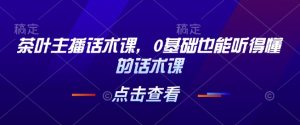 茶叶主播话术课，0基础也能听得懂的话术课-Xiaobei云