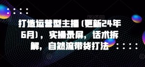 打造运营型主播(更新25年1月),实操录屏,话术拆解,自然流带货打法-Xiaobei云