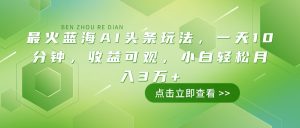 最火蓝海AI头条玩法，一天10分钟，收益可观，小白轻松月入3万+-Xiaobei云
