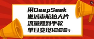 用DeepSeek做城市航拍大片，流量赚到手软，单日变现多张-Xiaobei云
