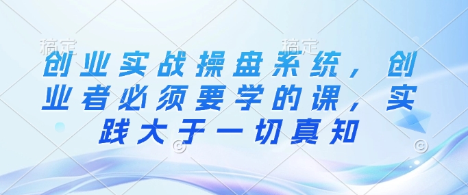 创业实战操盘系统，创业者必须要学的课，实践大于一切真知-Xiaobei云