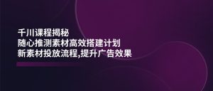 千川课程揭秘：随心推测素材高效搭建计划,新素材投放流程,提升广告效果-Xiaobei云