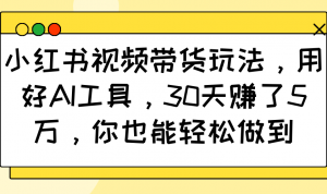 小红书视频带货玩法,用好AI工具,30天赚了5万,你也能轻松做到-Xiaobei云