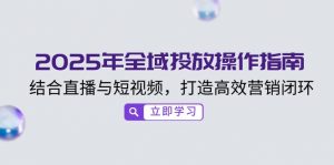 2025年全域投放操作指南，结合直播与短视频，打造高效营销闭环-Xiaobei云