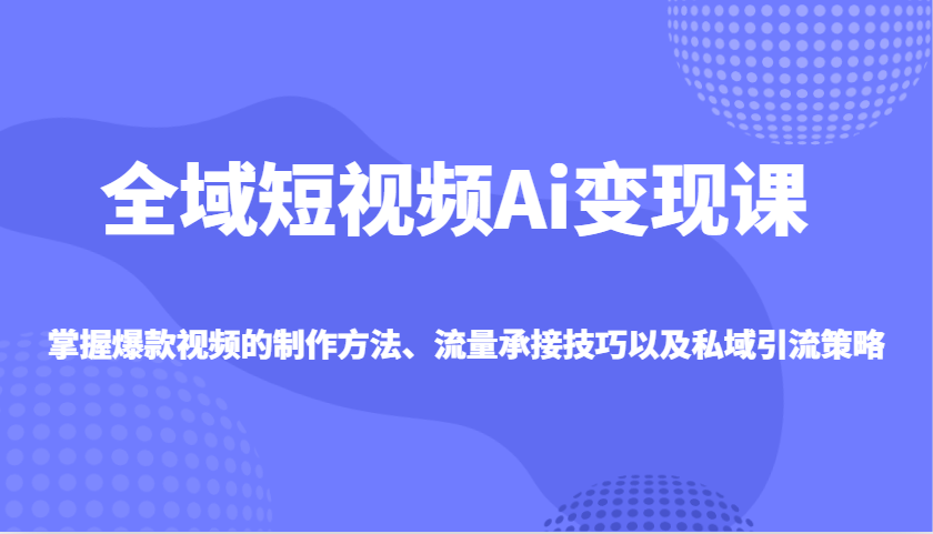 全域短视频Ai变现课，掌握爆款视频的制作方法、流量承接技巧以及私域引流策略-Xiaobei云