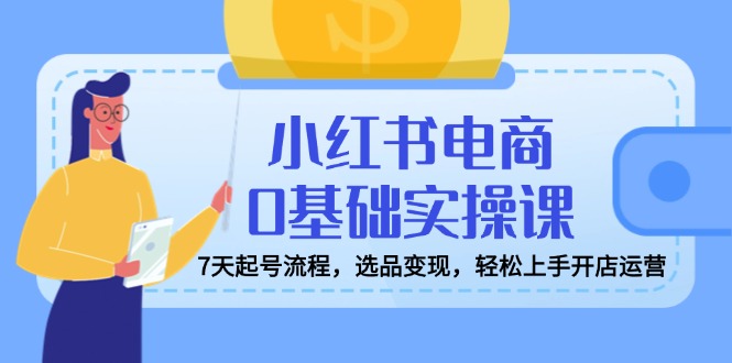 小红书电商0基础实操课，7天起号流程，选品变现，轻松上手开店运营-Xiaobei云