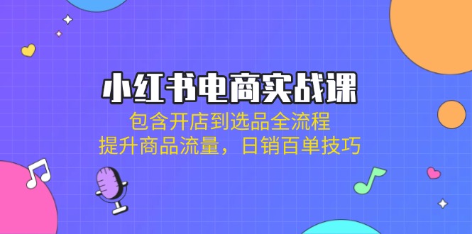 小红书电商实战课：包含开店到选品全流程，提升商品流量，日销百单技巧-Xiaobei云
