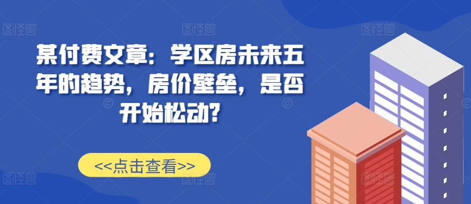 某付费文章：学区房未来五年的趋势，房价壁垒，是否开始松动?-Xiaobei云