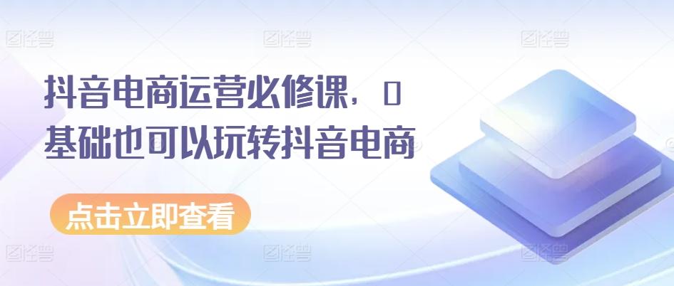 抖音电商运营必修课，0基础也可以玩转抖音电商-Xiaobei云