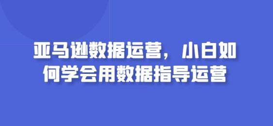 亚马逊数据运营，小白如何学会用数据指导运营-Xiaobei云