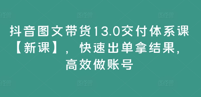 抖音图文带货13.0交付体系课【新课】，快速出单拿结果，高效做账号-Xiaobei云