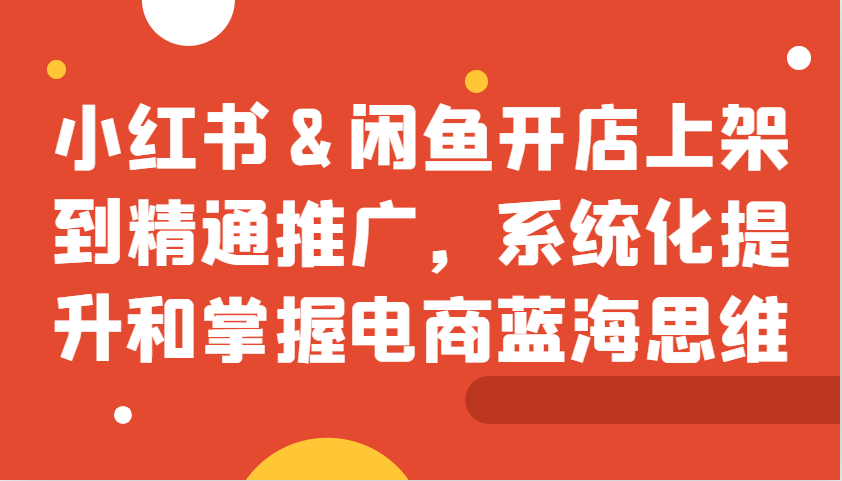 小红书&闲鱼开店上架到精通推广，系统化提升和掌握电商蓝海思维-Xiaobei云