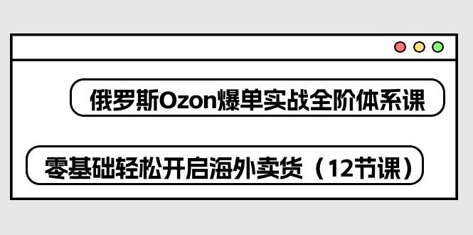俄罗斯 Ozon-爆单实战全阶体系课，零基础轻松开启海外卖货(12节课-Xiaobei云