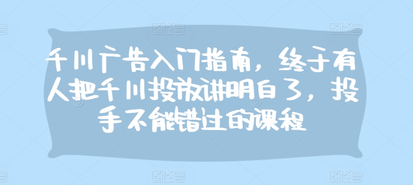 千川广告入门指南，终于有人把千川投放讲明白了，投手不能错过的课程-Xiaobei云
