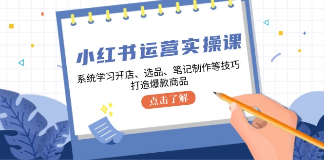 小红书运营实操课，系统学习开店、选品、笔记制作等技巧，打造爆款商品-Xiaobei云