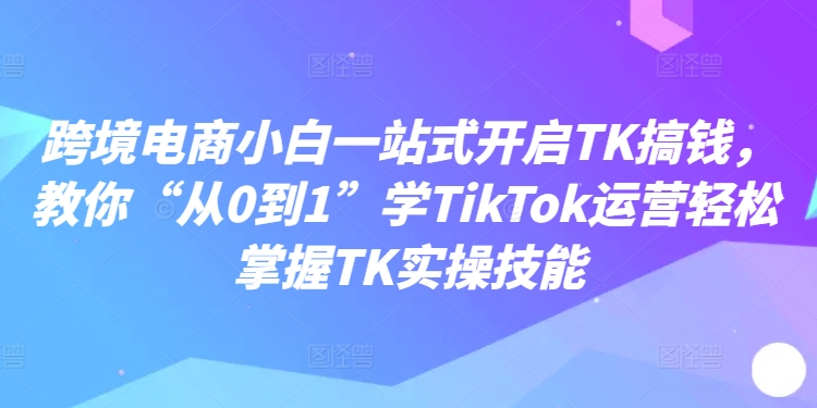 跨境电商小白一站式开启TK搞钱，教你“从0到1”学TikTok运营轻松掌握TK实操技能-Xiaobei云
