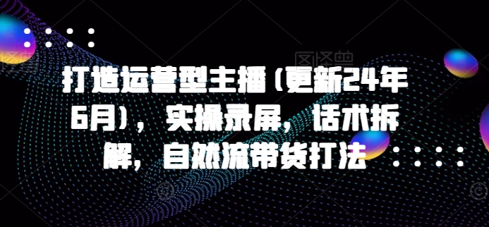 打造运营型主播(更新24年7月)，实操录屏，话术拆解，自然流带货打法-Xiaobei云