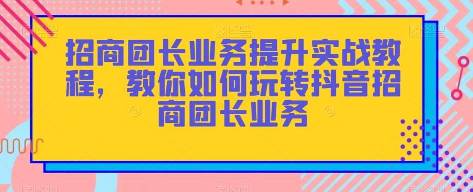 招商团长业务提升实战教程，教你如何玩转抖音招商团长业务-Xiaobei云