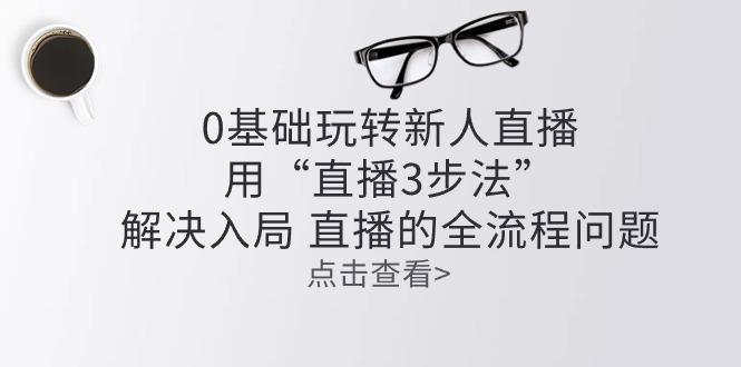 零基础玩转新人直播：用“直播3步法”解决入局 直播全流程问题-Xiaobei云