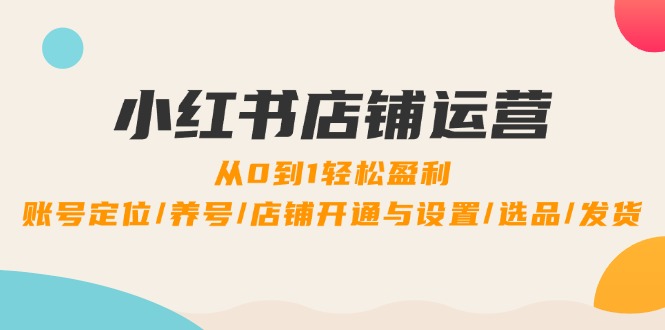 小红书店铺运营：0到1轻松盈利，账号定位/养号/店铺开通与设置/选品/发货-Xiaobei云