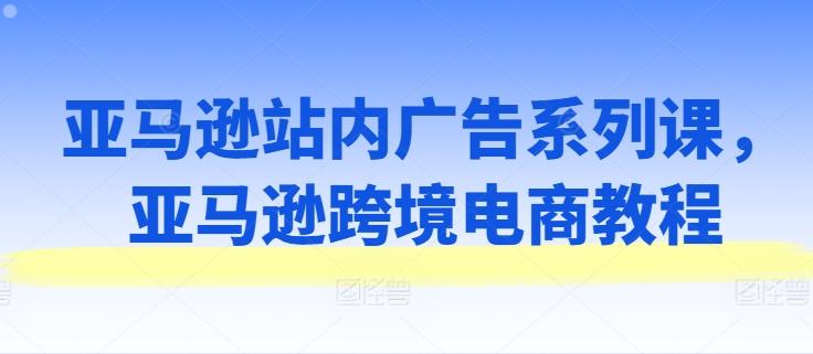 亚马逊站内广告系列课，亚马逊跨境电商教程-Xiaobei云