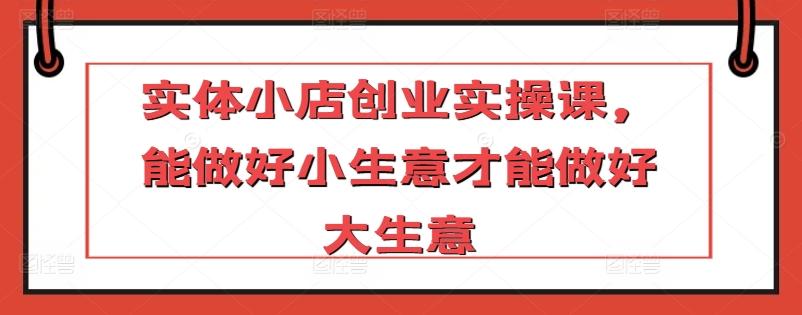 实体小店创业实操课，能做好小生意才能做好大生意-Xiaobei云