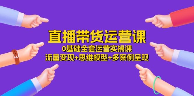 直播带货运营课，0基础全套运营实操课 流量变现+思维模型+多案例呈现-34节-Xiaobei云