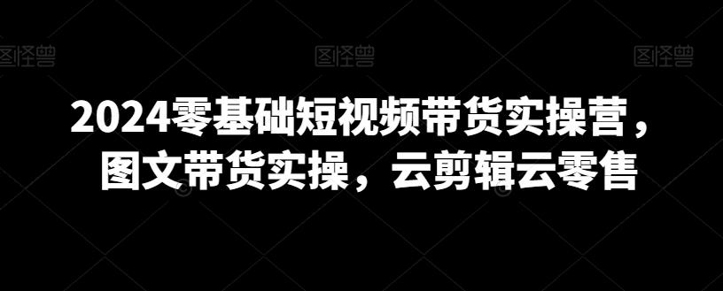 2024零基础短视频带货实操营，图文带货实操，云剪辑云零售-Xiaobei云