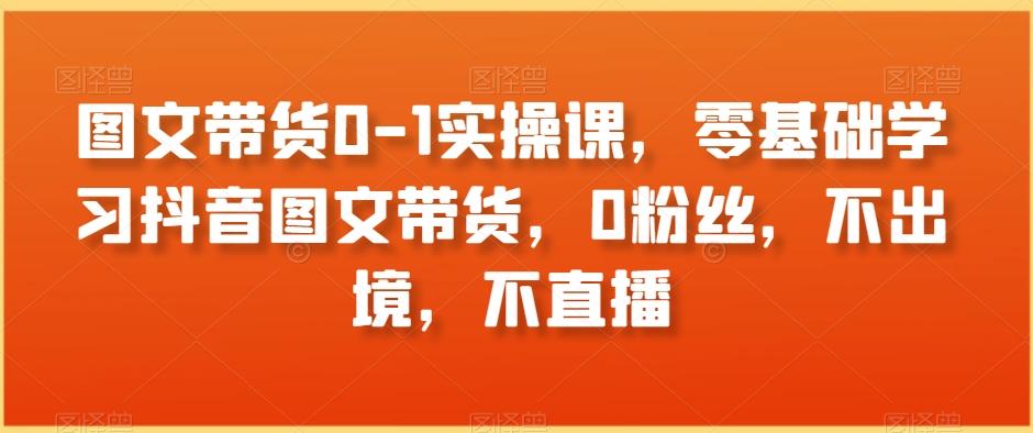 图文带货0-1实操课，零基础学习抖音图文带货，0粉丝，不出境，不直播-Xiaobei云