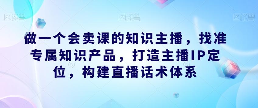 做一个会卖课的知识主播，找准专属知识产品，打造主播IP定位，构建直播话术体系-Xiaobei云