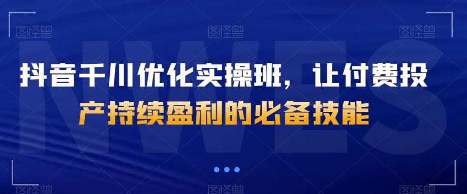 抖音千川优化实操班，让付费投产持续盈利的必备技能-Xiaobei云