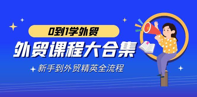 外贸-课程大合集，0到1学外贸，新手到外贸精英全流程(180节课)-Xiaobei云