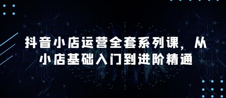 抖音小店运营全套系列课，全新升级，从小店基础入门到进阶精通，系统掌握月销百万小店的核心秘密-Xiaobei云