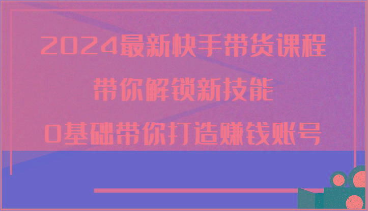 2024最新快手带货课程，带你解锁新技能，0基础带你打造赚钱账号-Xiaobei云