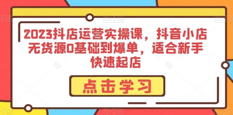 2023抖店运营实操课,抖音小店无货源0基础到爆单,适合新手快速起店