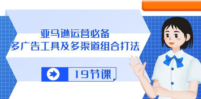 亚马逊 运营必备，多广告 工具及多渠道组合打法(19节课-Xiaobei云