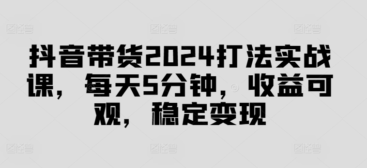 抖音带货2024打法实战课，每天5分钟，收益可观，稳定变现【揭秘】-Xiaobei云