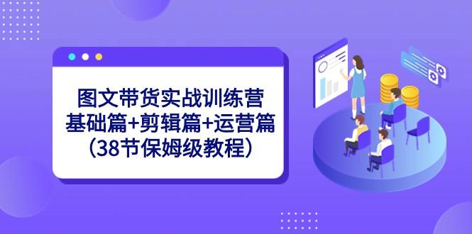 图文带货实战训练营：基础篇+剪辑篇+运营篇（38节保姆级教程）-Xiaobei云