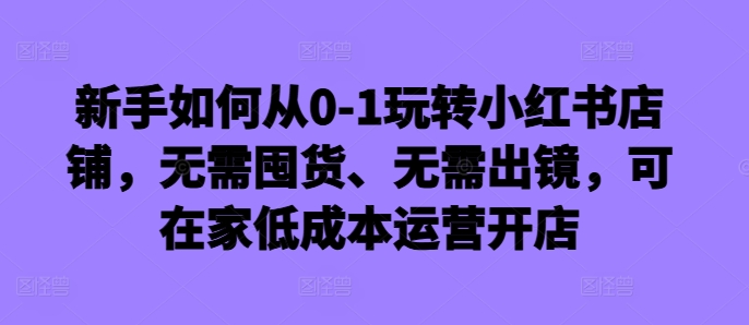 新手如何从0-1玩转小红书店铺，无需囤货、无需出镜，可在家低成本运营开店-Xiaobei云