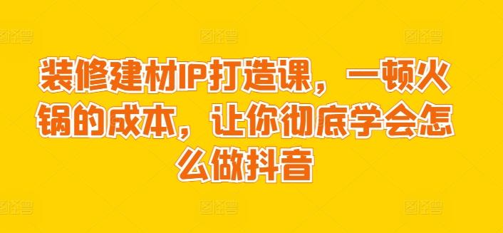 装修建材IP打造课，一顿火锅的成本，让你彻底学会怎么做抖音-Xiaobei云