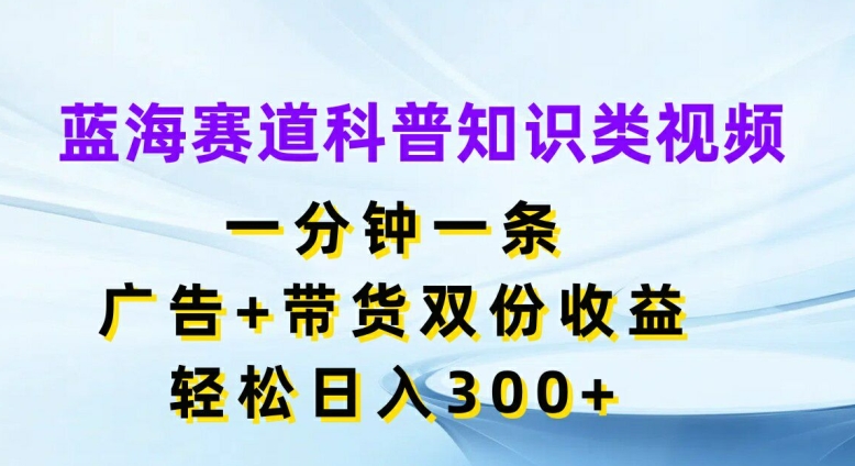 蓝海赛道科普知识类视频，一分钟一条，广告+带货双份收益，轻松日入300+【揭秘】-Xiaobei云