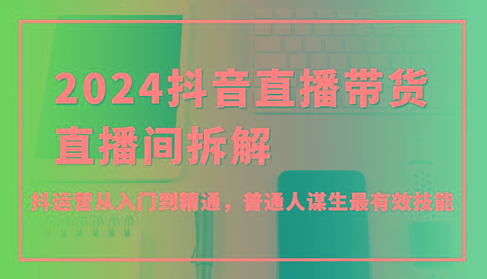2024抖音直播带货直播间拆解，抖运营从入门到精通，普通人谋生最有效技能-Xiaobei云