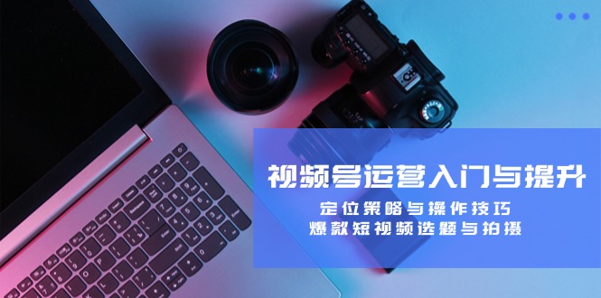 视频号运营入门与提升：定位策略与操作技巧，爆款短视频选题与拍摄-Xiaobei云