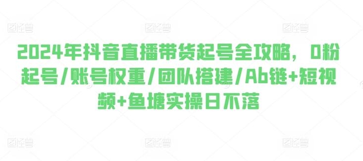 2024年抖音直播带货起号全攻略，0粉起号/账号权重/团队搭建/Ab链+短视频+鱼塘实操日不落-Xiaobei云