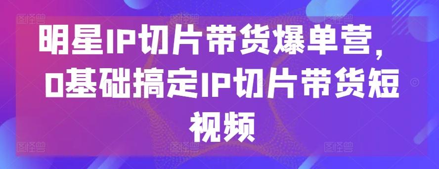 明星IP切片带货爆单营，0基础搞定IP切片带货短视频-Xiaobei云