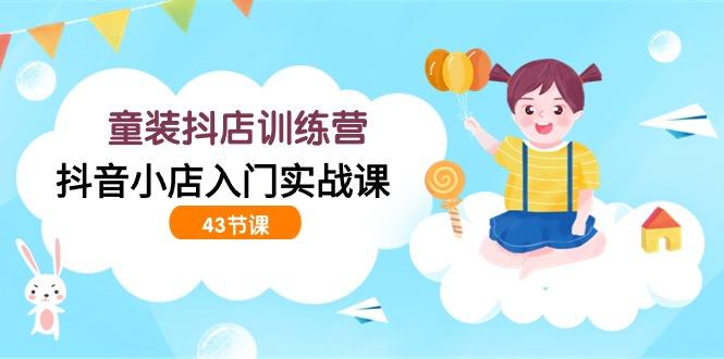 (9610期)童装抖店训练营，抖音小店入门实战课(43节课)-Xiaobei云